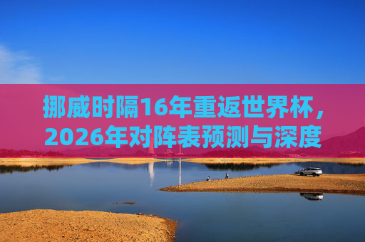 挪威时隔16年重返世界杯，2026年对阵表预测与深度解析