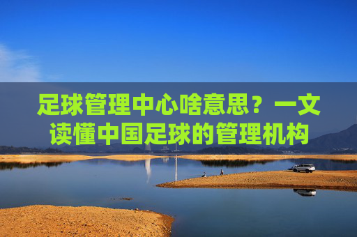 足球管理中心啥意思?一文读懂中国足球的管理机构