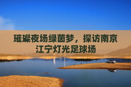 璀璨夜场绿茵梦,探访南京江宁灯光足球场