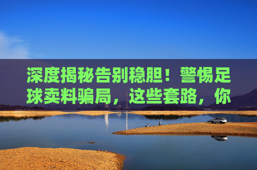 深度揭秘告别稳胆!警惕足球卖料骗局,这些套路,你中招了吗?
