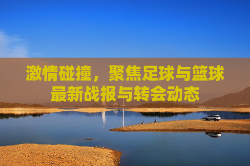 激情碰撞，聚焦足球与篮球最新战报与转会动态