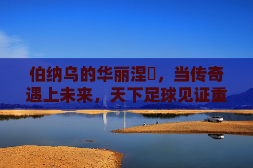 伯纳乌的华丽涅槃,当传奇遇上未来,天下足球见证重铸辉煌
