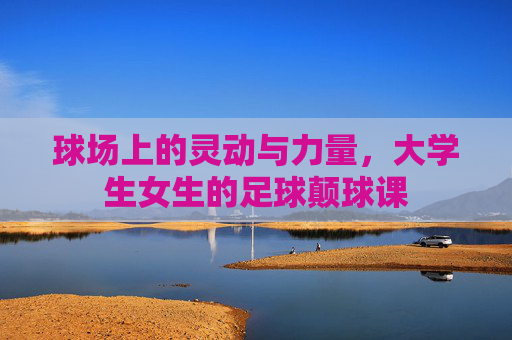 球场上的灵动与力量,大学生女生的足球颠球课