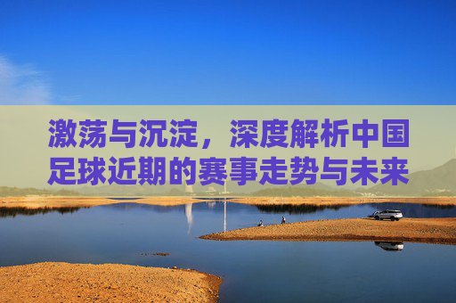 激荡与沉淀，深度解析中国足球近期的赛事走势与未来展望