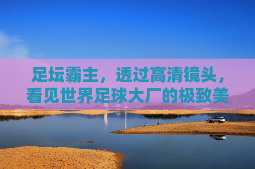 足坛霸主,透过高清镜头,看见世界足球大厂的极致美学
