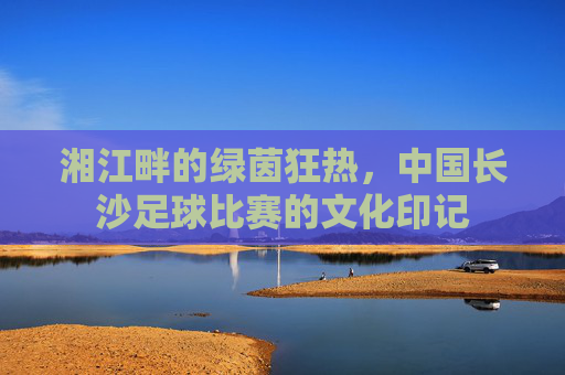 湘江畔的绿茵狂热，中国长沙足球比赛的文化印记