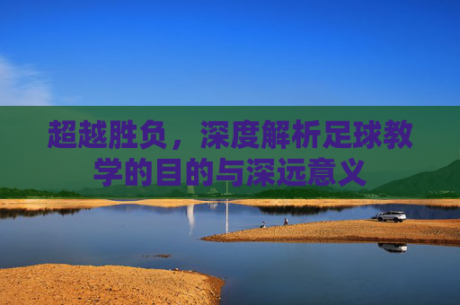 超越胜负，深度解析足球教学的目的与深远意义