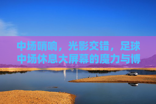 中场哨响，光影交错，足球中场休息大屏幕的魔力与博弈