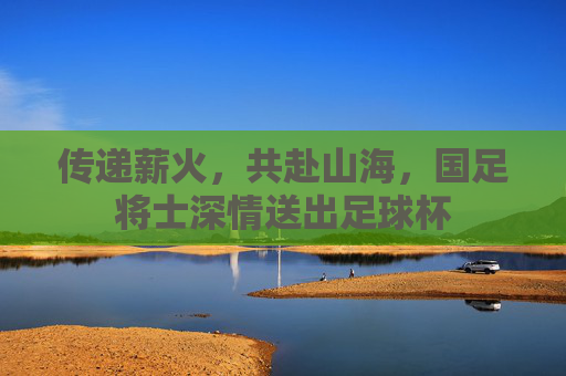 传递薪火，共赴山海，国足将士深情送出足球杯