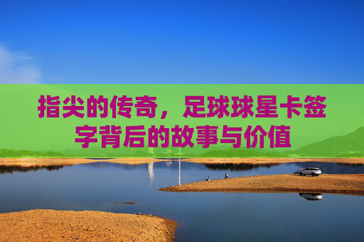 指尖的传奇，足球球星卡签字背后的故事与价值
