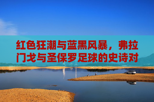 红色狂潮与蓝黑风暴，弗拉门戈与圣保罗足球的史诗对决