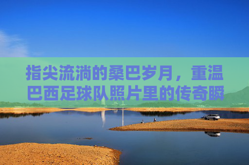 指尖流淌的桑巴岁月，重温巴西足球队照片里的传奇瞬间