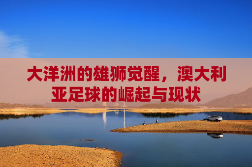 大洋洲的雄狮觉醒，澳大利亚足球的崛起与现状