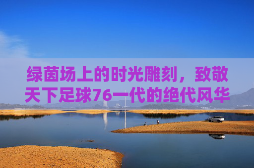 绿茵场上的时光雕刻，致敬天下足球76一代的绝代风华