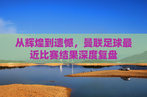 从辉煌到遗憾，曼联足球最近比赛结果深度复盘