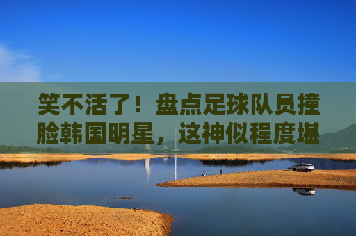 笑不活了！盘点足球队员撞脸韩国明星，这神似程度堪比失散多年的亲兄弟