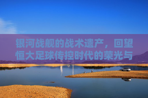 银河战舰的战术遗产，回望恒大足球传控时代的荣光与启示