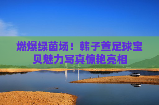燃爆绿茵场！韩子萱足球宝贝魅力写真惊艳亮相