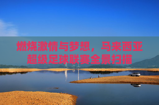 燃烧激情与梦想，马来西亚超级足球联赛全景扫描