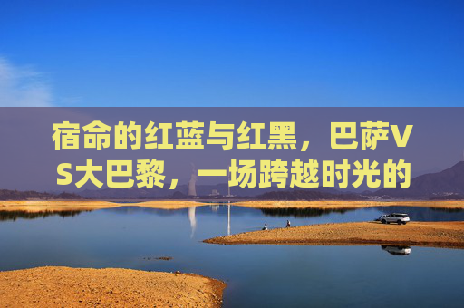 宿命的红蓝与红黑，巴萨VS大巴黎，一场跨越时光的经典对决