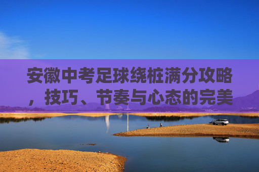 安徽中考足球绕桩满分攻略，技巧、节奏与心态的完美融合