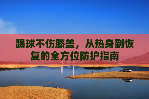 踢球不伤膝盖，从热身到恢复的全方位防护指南
