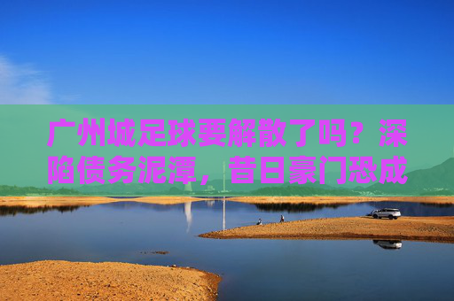 广州城足球要解散了吗？深陷债务泥潭，昔日豪门恐成绝响