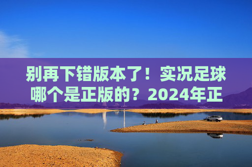 别再下错版本了！实况足球哪个是正版的？2024年正版下载渠道与避坑指南