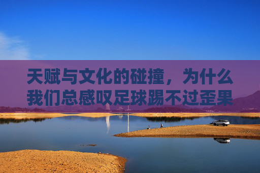 天赋与文化的碰撞，为什么我们总感叹足球踢不过歪果仁的动作？