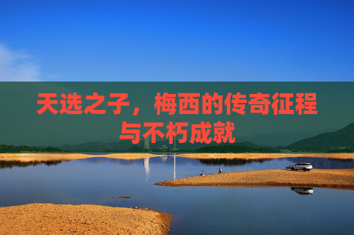 天选之子，梅西的传奇征程与不朽成就