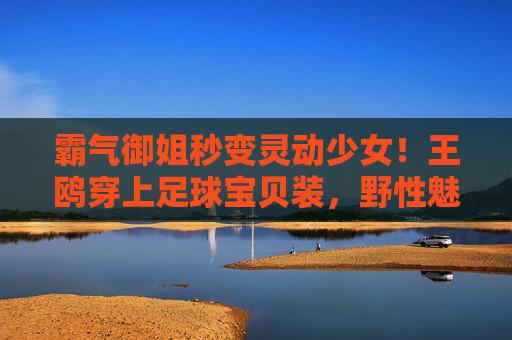 霸气御姐秒变灵动少女！王鸥穿上足球宝贝装，野性魅力难以抵挡