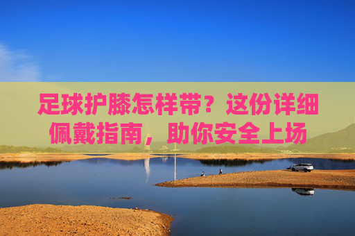 足球护膝怎样带？这份详细佩戴指南，助你安全上场