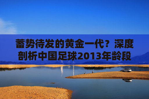 蓄势待发的黄金一代？深度剖析中国足球2013年龄段的现状与未来