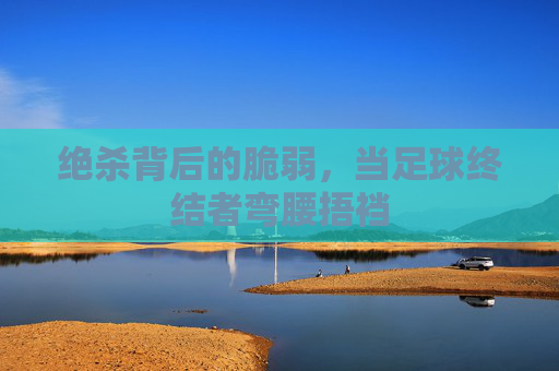 绝杀背后的脆弱，当足球终结者弯腰捂裆