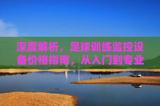 深度解析，足球训练监控设备价格指南，从入门到专业的一站式预算分析