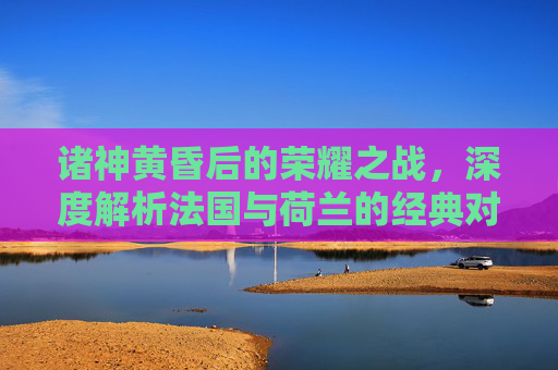 诸神黄昏后的荣耀之战，深度解析法国与荷兰的经典对决