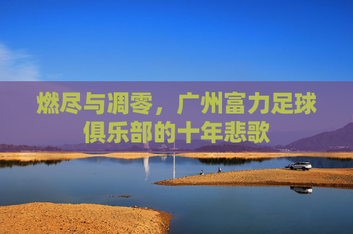 燃尽与凋零，广州富力足球俱乐部的十年悲歌