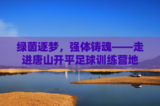 绿茵逐梦，强体铸魂——走进唐山开平足球训练营地