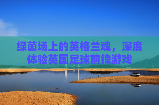 绿茵场上的英格兰魂，深度体验英国足球前锋游戏