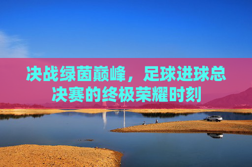 决战绿茵巅峰，足球进球总决赛的终极荣耀时刻