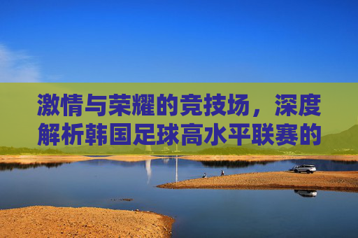 激情与荣耀的竞技场，深度解析韩国足球高水平联赛的崛起与魅力