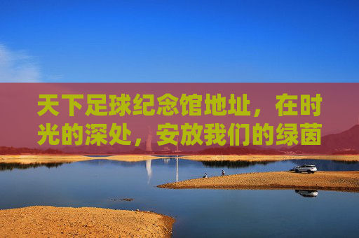 天下足球纪念馆地址，在时光的深处，安放我们的绿茵情怀