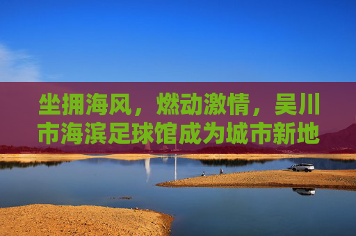 坐拥海风，燃动激情，吴川市海滨足球馆成为城市新地标