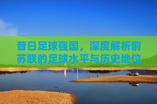 昔日足球强国，深度解析前苏联的足球水平与历史地位