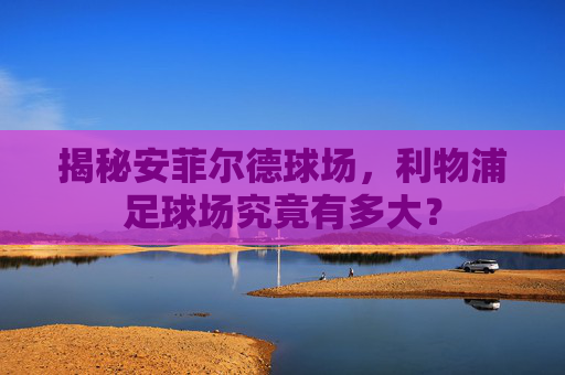 揭秘安菲尔德球场，利物浦足球场究竟有多大？
