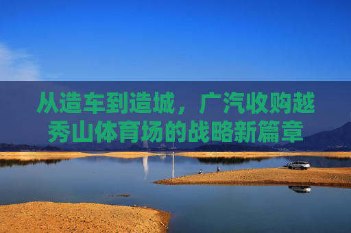 从造车到造城，广汽收购越秀山体育场的战略新篇章