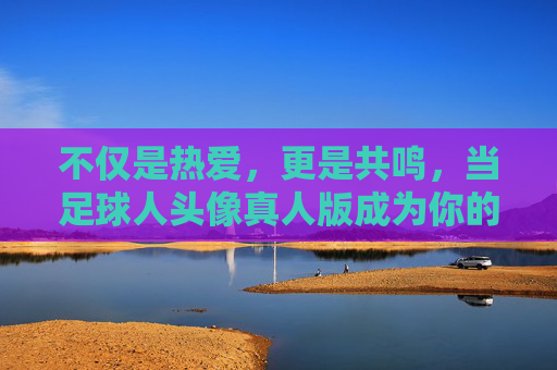 不仅是热爱，更是共鸣，当足球人头像真人版成为你的社交名片