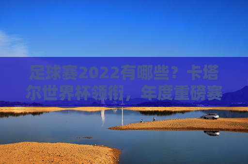足球赛2022有哪些？卡塔尔世界杯领衔，年度重磅赛事全盘点