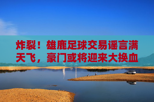 炸裂！雄鹿足球交易谣言满天飞，豪门或将迎来大换血