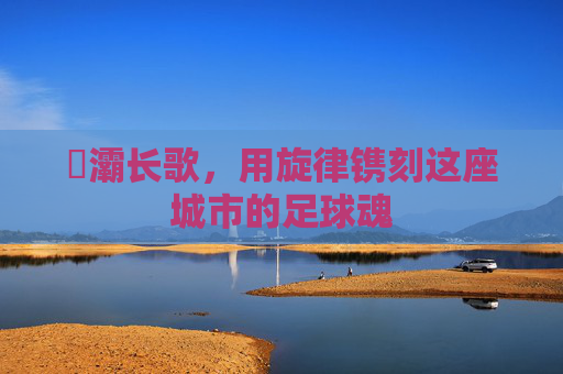 浐灞长歌，用旋律镌刻这座城市的足球魂